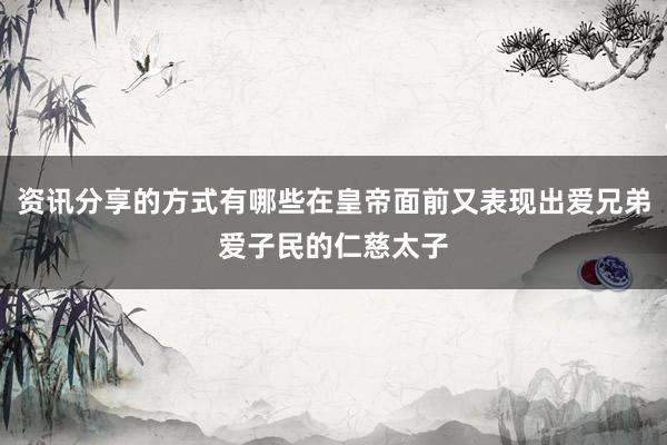 资讯分享的方式有哪些在皇帝面前又表现出爱兄弟爱子民的仁慈太子