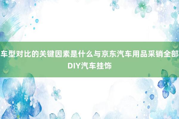 车型对比的关键因素是什么与京东汽车用品采销全部DIY汽车挂饰