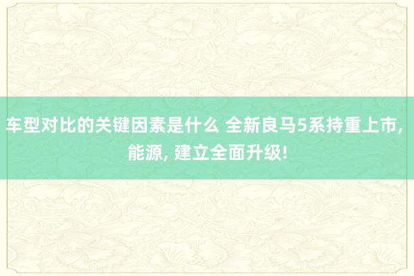 车型对比的关键因素是什么 全新良马5系持重上市, 能源, 建立全面升级!