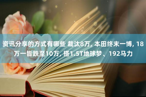 资讯分享的方式有哪些 裁汰8万, 本田终末一博, 18万一皆跌至10万, 搭1.5T地球梦、192马力