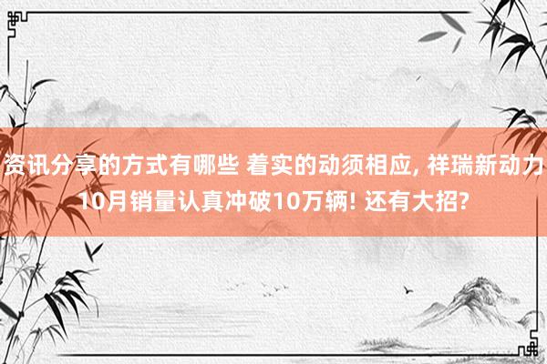 资讯分享的方式有哪些 着实的动须相应, 祥瑞新动力10月销量认真冲破10万辆! 还有大招?