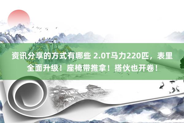 资讯分享的方式有哪些 2.0T马力220匹，表里全面升级！座椅带推拿！搭伙也开卷！