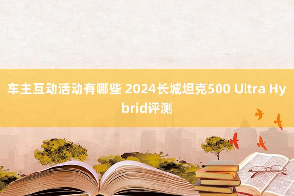 车主互动活动有哪些 2024长城坦克500 Ultra Hybrid评测