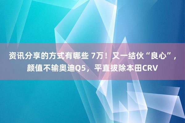 资讯分享的方式有哪些 7万！又一结伙“良心”，颜值不输奥迪Q5，平直拔除本田CRV