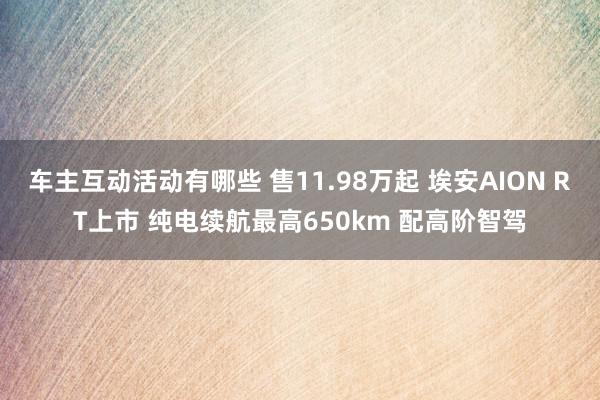 车主互动活动有哪些 售11.98万起 埃安AION RT上市 纯电续航最高650km 配高阶智驾