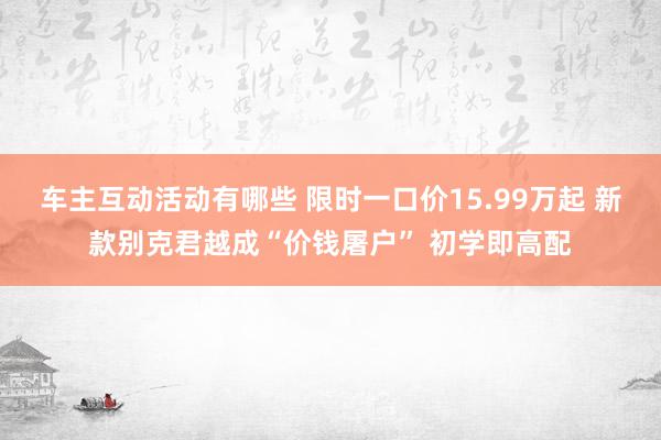 车主互动活动有哪些 限时一口价15.99万起 新款别克君越成“价钱屠户” 初学即高配