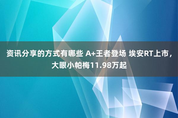 资讯分享的方式有哪些 A+王者登场 埃安RT上市，大眼小帕梅11.98万起