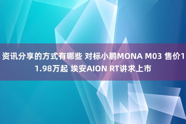 资讯分享的方式有哪些 对标小鹏MONA M03 售价11.98万起 埃安AION RT讲求上市