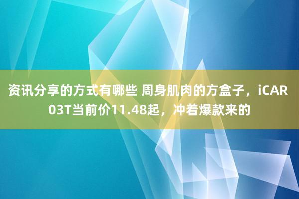 资讯分享的方式有哪些 周身肌肉的方盒子，iCAR 03T当前价11.48起，冲着爆款来的