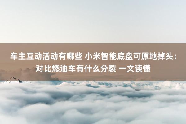 车主互动活动有哪些 小米智能底盘可原地掉头：对比燃油车有什么分裂 一文读懂