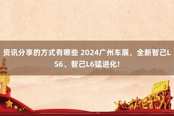 资讯分享的方式有哪些 2024广州车展，全新智己LS6、智己L6猛进化!