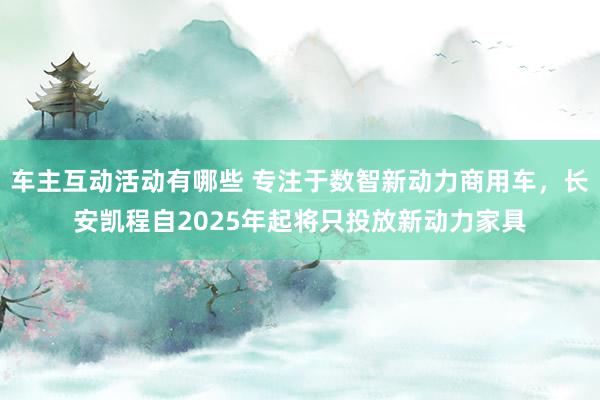 车主互动活动有哪些 专注于数智新动力商用车，长安凯程自2025年起将只投放新动力家具