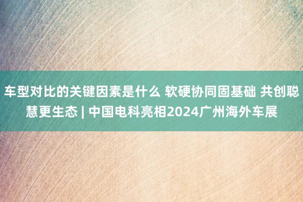 车型对比的关键因素是什么 软硬协同固基础 共创聪慧更生态 | 中国电科亮相2024广州海外车展