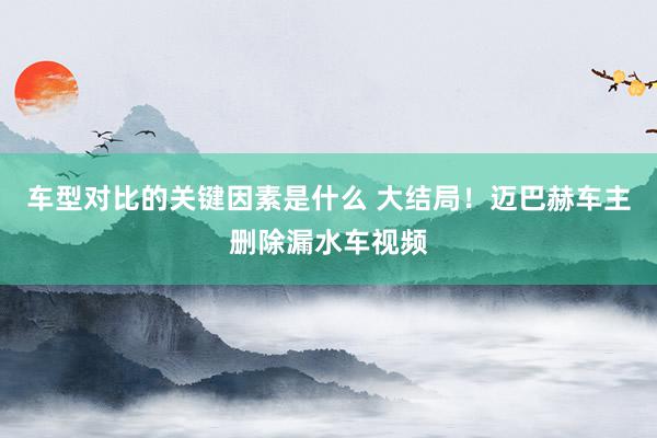 车型对比的关键因素是什么 大结局！迈巴赫车主删除漏水车视频