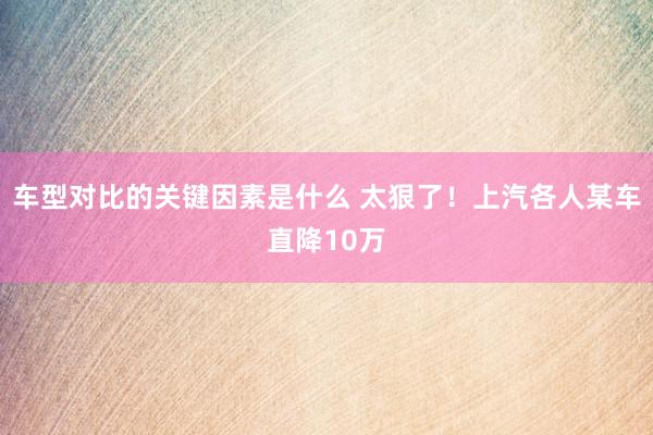 车型对比的关键因素是什么 太狠了！上汽各人某车直降10万