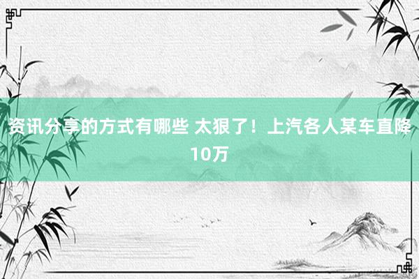 资讯分享的方式有哪些 太狠了！上汽各人某车直降10万