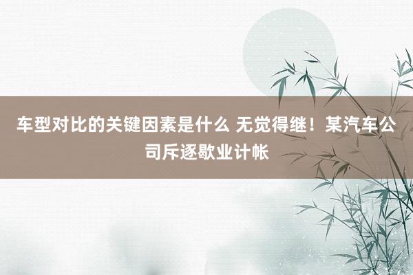 车型对比的关键因素是什么 无觉得继！某汽车公司斥逐歇业计帐