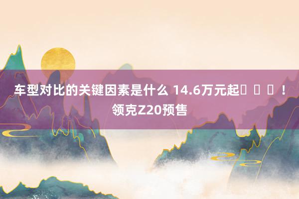 车型对比的关键因素是什么 14.6万元起​​​！领克Z20预售