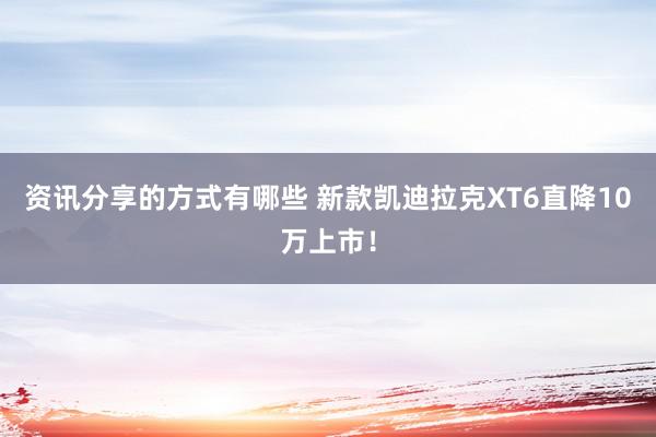 资讯分享的方式有哪些 新款凯迪拉克XT6直降10万上市！