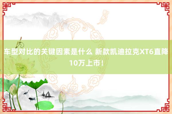 车型对比的关键因素是什么 新款凯迪拉克XT6直降10万上市！