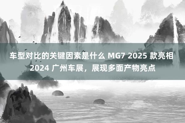 车型对比的关键因素是什么 MG7 2025 款亮相 2024 广州车展，展现多面产物亮点