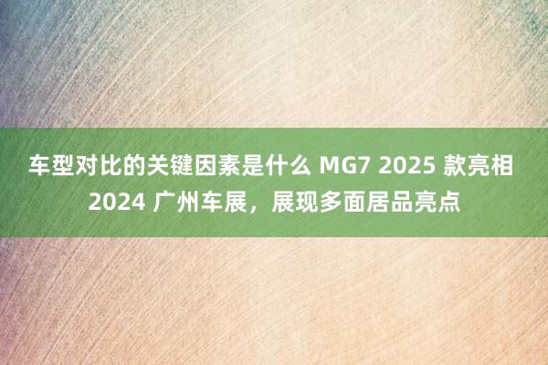 车型对比的关键因素是什么 MG7 2025 款亮相 2024 广州车展，展现多面居品亮点