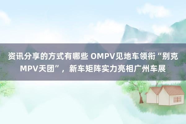 资讯分享的方式有哪些 OMPV见地车领衔“别克MPV天团”，新车矩阵实力亮相广州车展