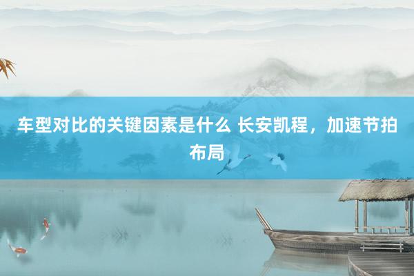 车型对比的关键因素是什么 长安凯程，加速节拍布局