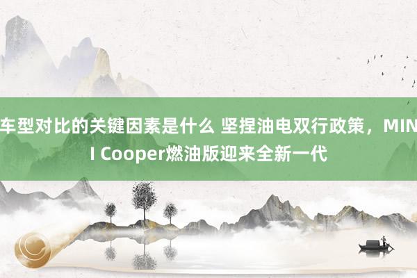 车型对比的关键因素是什么 坚捏油电双行政策，MINI Cooper燃油版迎来全新一代