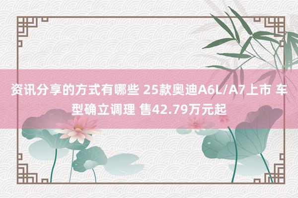 资讯分享的方式有哪些 25款奥迪A6L/A7上市 车型确立调理 售42.79万元起