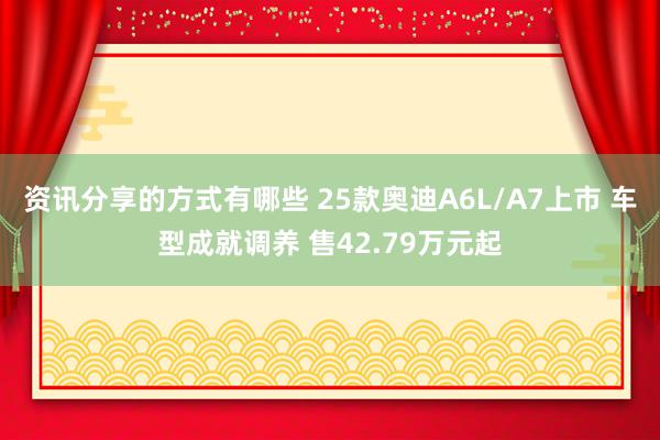 资讯分享的方式有哪些 25款奥迪A6L/A7上市 车型成就调养 售42.79万元起