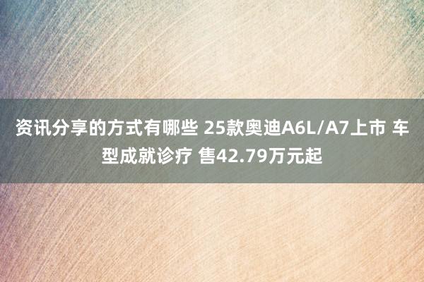 资讯分享的方式有哪些 25款奥迪A6L/A7上市 车型成就诊疗 售42.79万元起