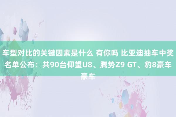 车型对比的关键因素是什么 有你吗 比亚迪抽车中奖名单公布：共90台仰望U8、腾势Z9 GT、豹8豪车