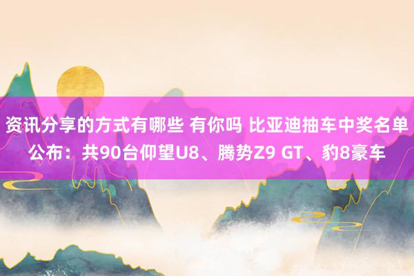 资讯分享的方式有哪些 有你吗 比亚迪抽车中奖名单公布：共90台仰望U8、腾势Z9 GT、豹8豪车