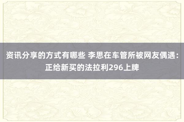 资讯分享的方式有哪些 李思在车管所被网友偶遇：正给新买的法拉利296上牌