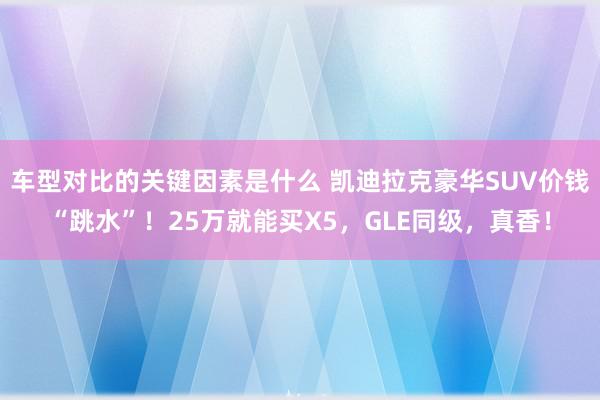 车型对比的关键因素是什么 凯迪拉克豪华SUV价钱“跳水”！25万就能买X5，GLE同级，真香！