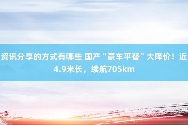 资讯分享的方式有哪些 国产“豪车平替”大降价！近4.9米长，续航705km