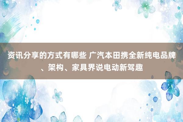 资讯分享的方式有哪些 广汽本田携全新纯电品牌、架构、家具界说电动新驾趣