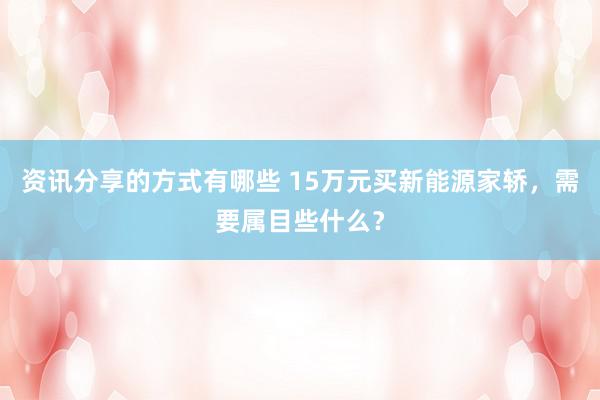 资讯分享的方式有哪些 15万元买新能源家轿，需要属目些什么？