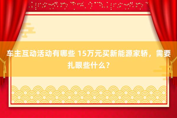 车主互动活动有哪些 15万元买新能源家轿，需要扎眼些什么？