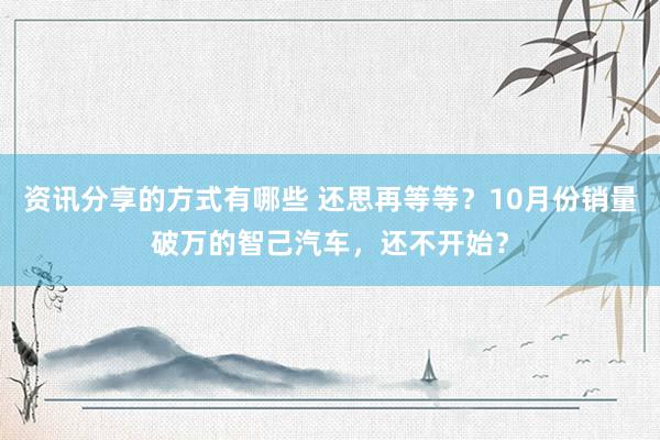 资讯分享的方式有哪些 还思再等等？10月份销量破万的智己汽车，还不开始？