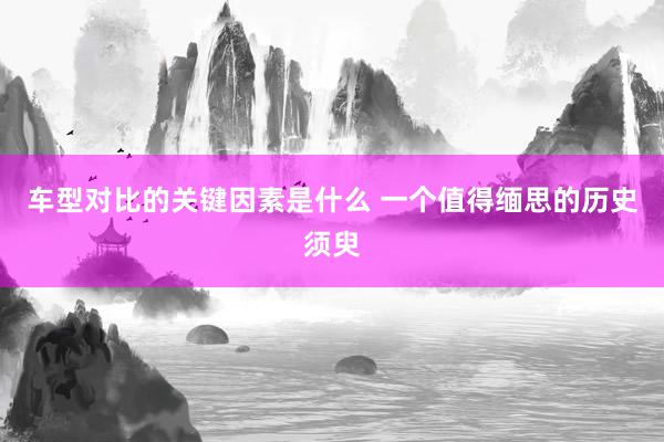 车型对比的关键因素是什么 一个值得缅思的历史须臾