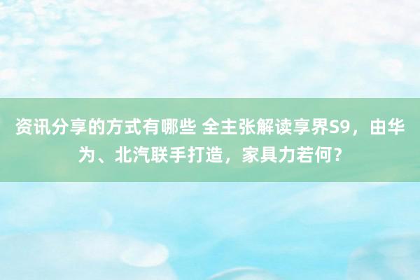 资讯分享的方式有哪些 全主张解读享界S9，由华为、北汽联手打造，家具力若何？