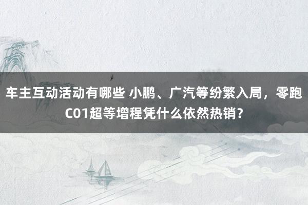 车主互动活动有哪些 小鹏、广汽等纷繁入局，零跑C01超等增程凭什么依然热销？