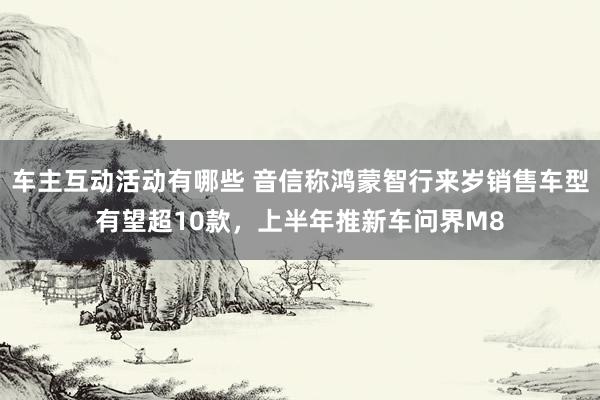 车主互动活动有哪些 音信称鸿蒙智行来岁销售车型有望超10款，上半年推新车问界M8