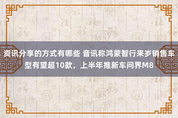 资讯分享的方式有哪些 音讯称鸿蒙智行来岁销售车型有望超10款，上半年推新车问界M8