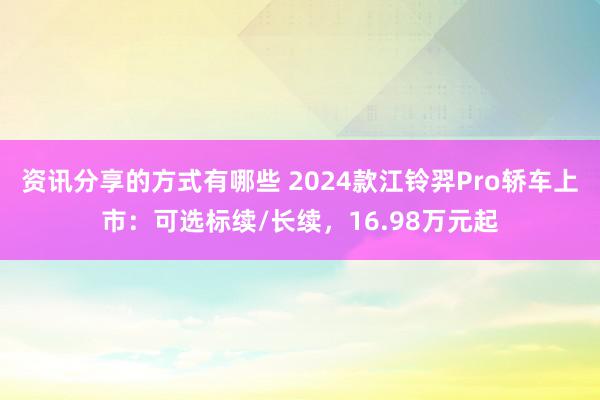 资讯分享的方式有哪些 2024款江铃羿Pro轿车上市：可选标续/长续，16.98万元起