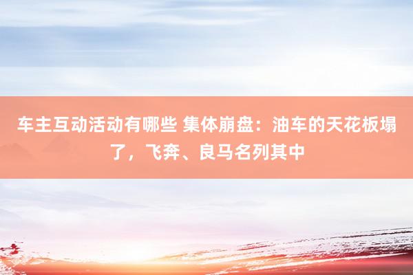 车主互动活动有哪些 集体崩盘：油车的天花板塌了，飞奔、良马名列其中