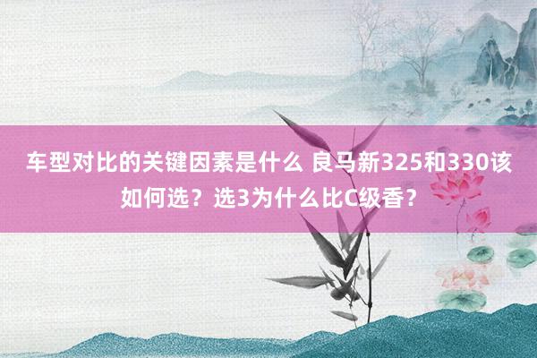 车型对比的关键因素是什么 良马新325和330该如何选？选3为什么比C级香？