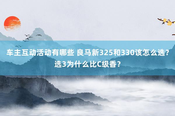 车主互动活动有哪些 良马新325和330该怎么选？选3为什么比C级香？